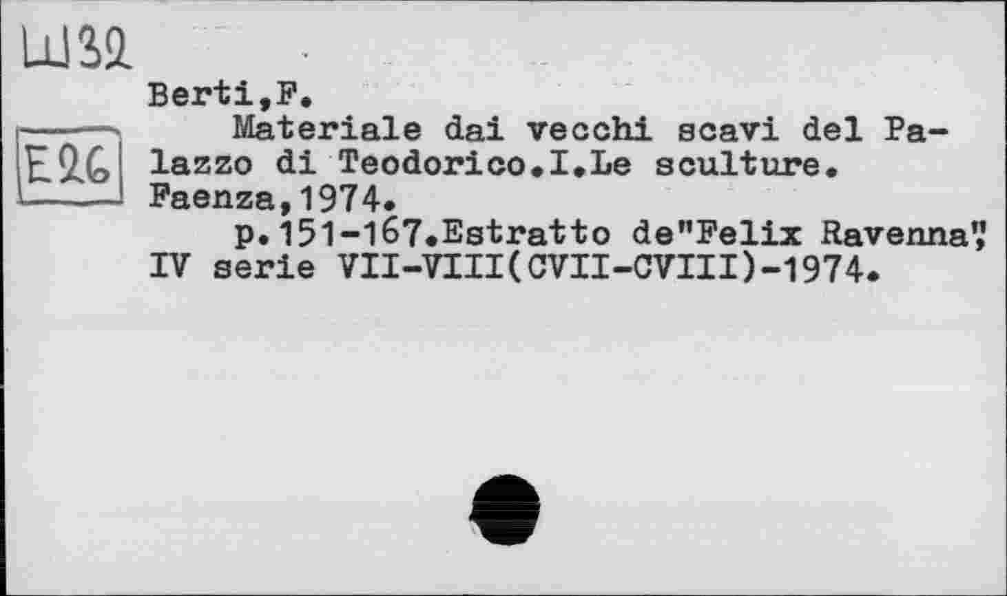 ﻿E2.G
UJSl
Berti,F.
Materiale dai veochi scavi del Palazzo di Teodorico.I.Le sculture. Faenza,1974.
p. 15l-l67.Estratto de”Felix Ravenna',’ IV serie VII-VIII(CVII-CVIII)-1974.